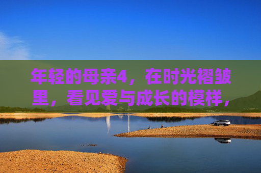 年轻的母亲4，在时光褶皱里，看见爱与成长的模样，年轻的母亲4，时光褶皱里的爱与成长