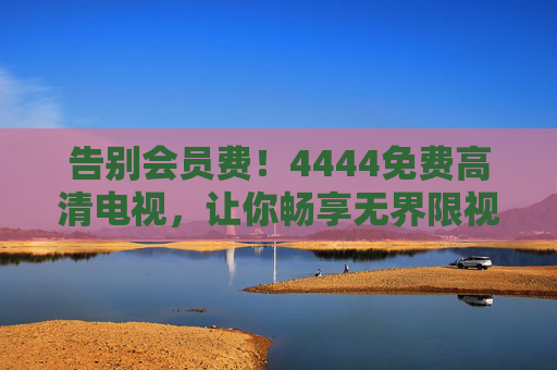 告别会员费！4444免费高清电视，让你畅享无界限视界，告别会员费！4444免费高清电视畅享无界限视界