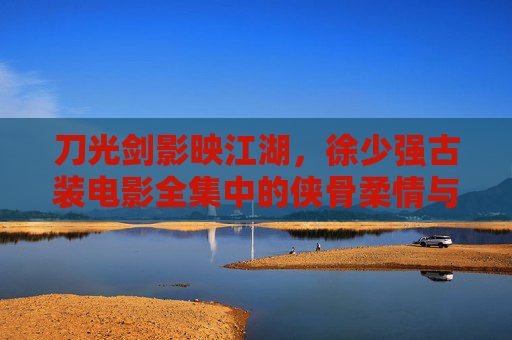 刀光剑影映江湖，徐少强古装电影全集中的侠骨柔情与经典角色，徐少强古装电影全集，刀光剑影江湖里的侠骨柔情与经典角色