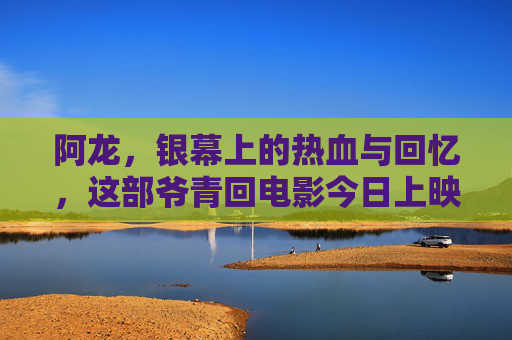 阿龙,银幕上的热血与回忆,这部爷青回电影今日上映!爷青回!阿龙银幕热血今日上映 阿龙,银幕上的热血与回忆,这部爷青回电影今日上映!爷青回!阿龙银幕热血今日上映