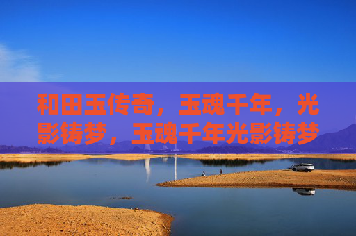 和田玉传奇,玉魂千年,光影铸梦,玉魂千年光影铸梦 和田玉传奇,玉魂千年,光影铸梦,玉魂千年光影铸梦