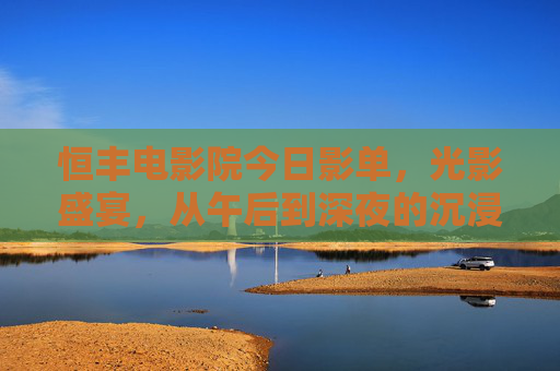 恒丰电影院今日影单,光影盛宴,从午后到深夜的沉浸之旅,恒丰电影院今日影单,光影盛宴,午后到深夜沉浸之旅 恒丰电影院今日影单,光影盛宴,从午后到深夜的沉浸之旅,恒丰电影院今日影单,光影盛宴,午后到深夜沉浸之旅