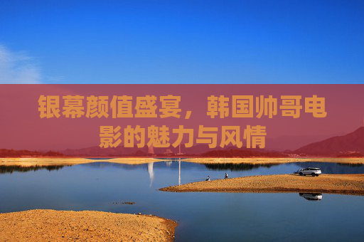 银幕颜值盛宴,韩国帅哥电影的魅力与风情 银幕颜值盛宴,韩国帅哥电影的魅力与风情