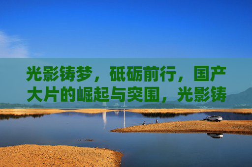 光影铸梦，砥砺前行，国产大片的崛起与突围，光影铸梦，国产大片的崛起与突围