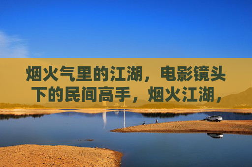 烟火气里的江湖，电影镜头下的民间高手，烟火江湖，电影镜头下的民间高手