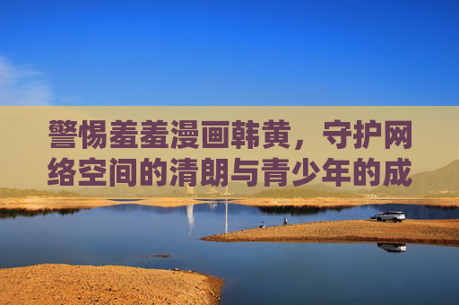 警惕羞羞漫画韩黄,守护网络空间的清朗与青少年的成长 警惕羞羞漫画韩黄,守护网络空间的清朗与青少年的成长