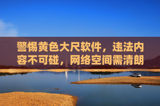 警惕黄色大尺软件,违法内容不可碰,网络空间需清朗 警惕黄色大尺软件,违法内容不可碰,网络空间需清朗