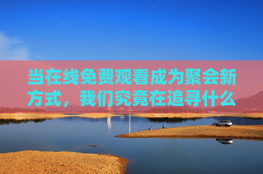 当在线免费观看成为聚会新方式，我们究竟在追寻什么？