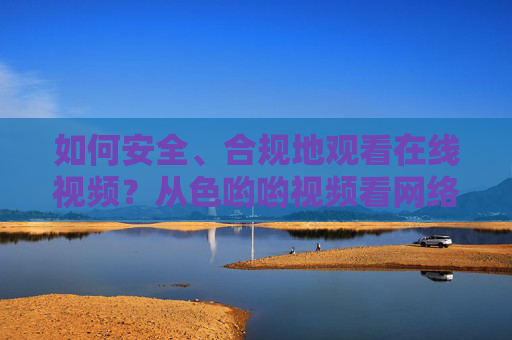 如何安全、合规地观看在线视频？从色哟哟视频看网络内容消费的理性选择，安全合规观看在线视频，从色哟哟视频看网络内容消费的理性选择
