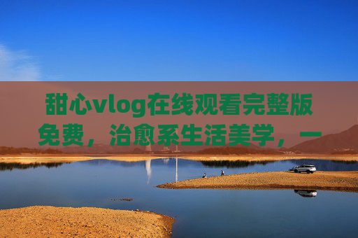 甜心vlog在线观看完整版免费,治愈系生活美学,一键解锁无删减日常,甜心vlog,治愈系生活美学,完整版免费无删减日常 甜心vlog在线观看完整版免费,治愈系生活美学,一键解锁无删减日常,甜心vlog,治愈系生活美学,完整版免费无删减日常