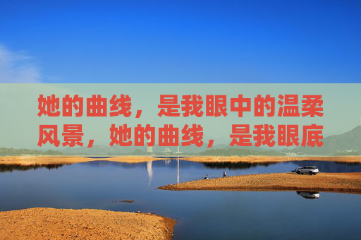 她的曲线,是我眼中的温柔风景,她的曲线,是我眼底的温柔风景 她的曲线,是我眼中的温柔风景,她的曲线,是我眼底的温柔风景
