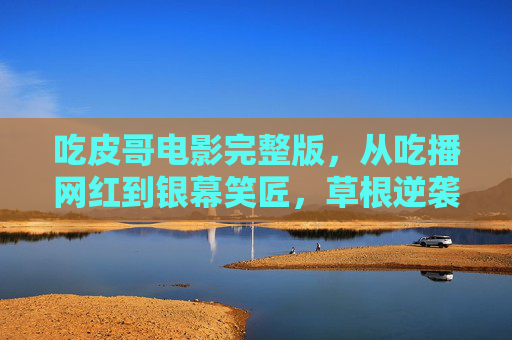 吃皮哥电影完整版,从吃播网红到银幕笑匠,草根逆袭的烟火气 吃皮哥电影完整版,从吃播网红到银幕笑匠,草根逆袭的烟火气
