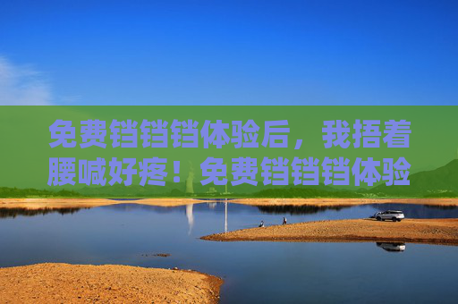 免费铛铛铛体验后,我捂着腰喊好疼!免费铛铛铛体验后,捂着腰喊疼! 免费铛铛铛体验后,我捂着腰喊好疼!免费铛铛铛体验后,捂着腰喊疼!