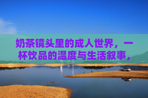奶茶镜头里的成人世界,一杯饮品的温度与生活叙事,奶茶镜头,成人世界的温度与生活叙事 奶茶镜头里的成人世界,一杯饮品的温度与生活叙事,奶茶镜头,成人世界的温度与生活叙事