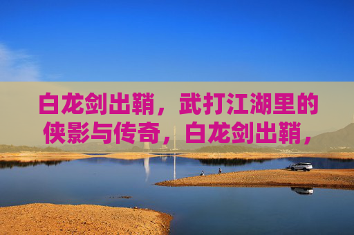 白龙剑出鞘,武打江湖里的侠影与传奇,白龙剑出鞘,江湖侠影传奇 白龙剑出鞘,武打江湖里的侠影与传奇,白龙剑出鞘,江湖侠影传奇