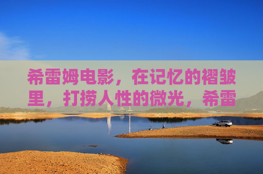 希雷姆电影,在记忆的褶皱里,打捞人性的微光,希雷姆电影,在记忆褶皱里打捞人性微光 希雷姆电影,在记忆的褶皱里,打捞人性的微光,希雷姆电影,在记忆褶皱里打捞人性微光