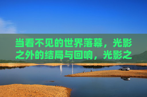 当看不见的世界落幕，光影之外的结局与回响，光影之外，看不见世界的落幕与回响