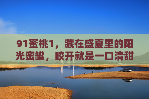 91蜜桃1，藏在盛夏里的阳光蜜罐，咬开就是一口清甜，91蜜桃1，盛夏阳光蜜罐，咬开一口清甜
