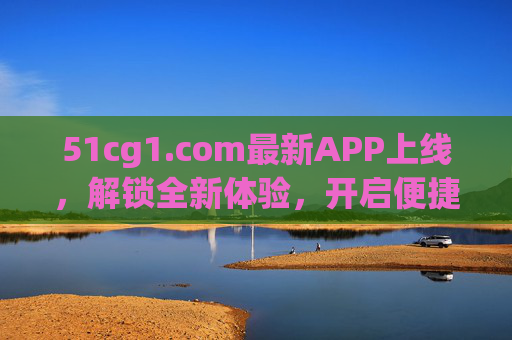 51cg1.com最新APP上线,解锁全新体验,开启便捷之旅,51cg1.com全新APP上线,解锁体验,开启便捷之旅 51cg1.com最新APP上线,解锁全新体验,开启便捷之旅,51cg1.com全新APP上线,解锁体验,开启便捷之旅