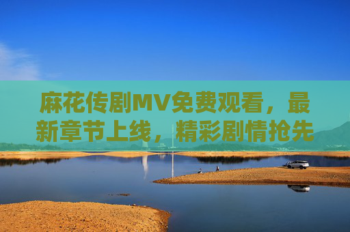 麻花传剧MV免费观看，最新章节上线，精彩剧情抢先看！麻花传剧MV免费观看 最新章节上线 精彩剧情抢先看