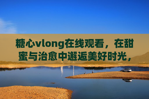 糖心vlong在线观看,在甜蜜与治愈中邂逅美好时光,糖心治愈,邂逅甜蜜美好时光 糖心vlong在线观看,在甜蜜与治愈中邂逅美好时光,糖心治愈,邂逅甜蜜美好时光