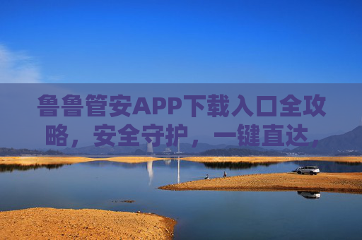 鲁鲁管安APP下载入口全攻略,安全守护,一键直达,鲁鲁管安APP下载入口全攻略,安全守护一键直达 鲁鲁管安APP下载入口全攻略,安全守护,一键直达,鲁鲁管安APP下载入口全攻略,安全守护一键直达