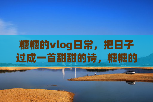 糖糖的vlog日常,把日子过成一首甜甜的诗,糖糖的vlog,日子酿成的甜诗 糖糖的vlog日常,把日子过成一首甜甜的诗,糖糖的vlog,日子酿成的甜诗