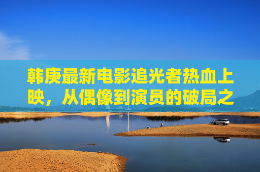 韩庚最新电影追光者热血上映,从偶像到演员的破局之作,韩庚追光者热血上映 从偶像到演员的破局之作 韩庚最新电影追光者热血上映,从偶像到演员的破局之作,韩庚追光者热血上映 从偶像到演员的破局之作