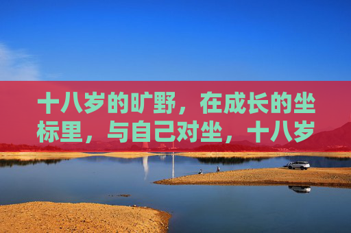 十八岁的旷野,在成长的坐标里,与自己对坐,十八岁旷野,成长坐标里的自我对话 十八岁的旷野,在成长的坐标里,与自己对坐,十八岁旷野,成长坐标里的自我对话