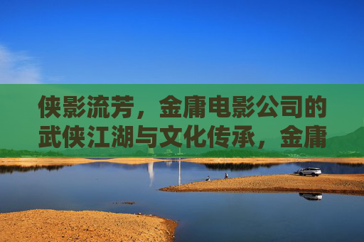 侠影流芳，金庸电影公司的武侠江湖与文化传承，金庸电影公司，侠影流芳与武侠江湖的文化传承