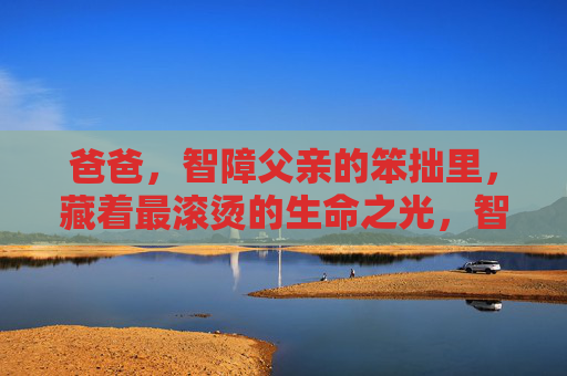 爸爸，智障父亲的笨拙里，藏着最滚烫的生命之光，智障父亲的笨拙藏着滚烫生命之光