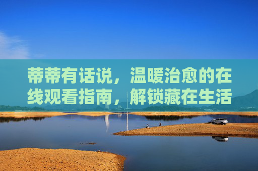 蒂蒂有话说,温暖治愈的在线观看指南,解锁藏在生活里的小确幸 蒂蒂有话说,温暖治愈的在线观看指南,解锁藏在生活里的小确幸