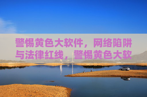 警惕黄色大软件，网络陷阱与法律红线，警惕黄色大软件，网络陷阱与法律红线