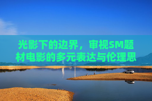 光影下的边界,审视SM题材电影的多元表达与伦理思考,SM题材电影的光影边界,多元表达与伦理思考 光影下的边界,审视SM题材电影的多元表达与伦理思考,SM题材电影的光影边界,多元表达与伦理思考