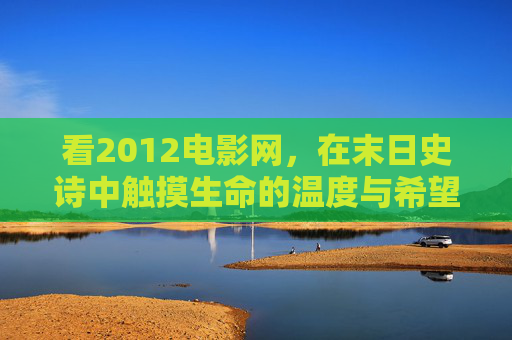看2012电影网,在末日史诗中触摸生命的温度与希望的光 看2012电影网,在末日史诗中触摸生命的温度与希望的光