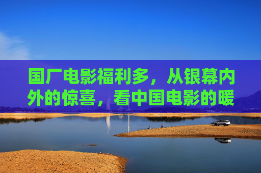 国厂电影福利多,从银幕内外的惊喜,看中国电影的暖实力,国厂电影暖实力,银幕内外福利惊喜 国厂电影福利多,从银幕内外的惊喜,看中国电影的暖实力,国厂电影暖实力,银幕内外福利惊喜