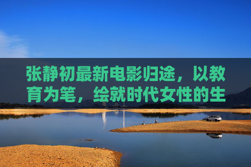 张静初最新电影归途,以教育为笔,绘就时代女性的生命长卷,张静初归途,以教育为笔,绘时代女性生命长卷 张静初最新电影归途,以教育为笔,绘就时代女性的生命长卷,张静初归途,以教育为笔,绘时代女性生命长卷
