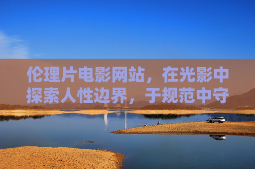 伦理片电影网站，在光影中探索人性边界，于规范中守护价值底线，光影探索人性边界，伦理片网站守护价值底线