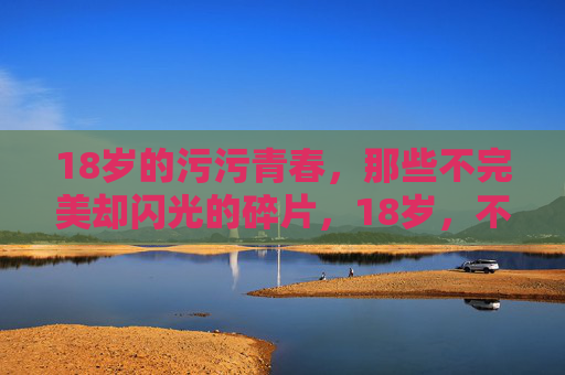 18岁的污污青春,那些不完美却闪光的碎片,18岁,不完美却闪光的碎片 18岁的污污青春,那些不完美却闪光的碎片,18岁,不完美却闪光的碎片