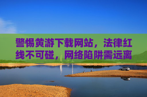 警惕黄游下载网站，法律红线不可碰，网络陷阱需远离，警惕黄游下载网站，法律红线不可碰，网络陷阱需远离