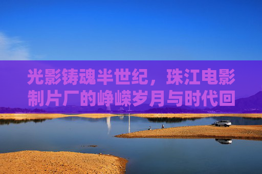 光影铸魂半世纪，珠江电影制片厂的峥嵘岁月与时代回响，光影铸魂半世纪，珠江电影制片厂的峥嵘岁月与时代回响