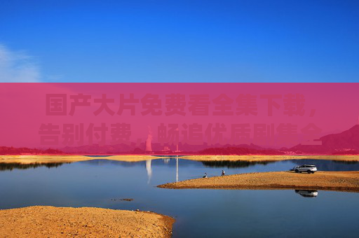 国产大片免费看全集下载,告别付费,畅追优质剧集全攻略,国产大片免费全集下载攻略,告别付费畅追优质剧集 国产大片免费看全集下载,告别付费,畅追优质剧集全攻略,国产大片免费全集下载攻略,告别付费畅追优质剧集
