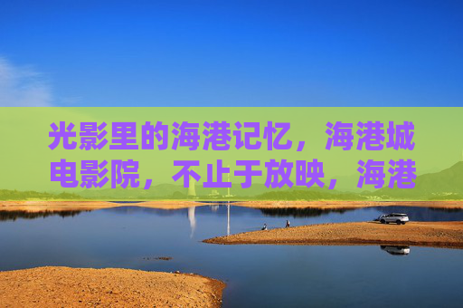 光影里的海港记忆,海港城电影院,不止于放映,海港城电影院,光影记忆,不止放映 光影里的海港记忆,海港城电影院,不止于放映,海港城电影院,光影记忆,不止放映