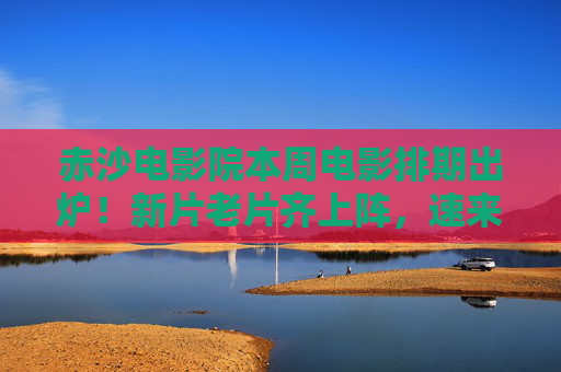 赤沙电影院本周电影排期出炉!新片老片齐上阵,速来锁定你的专属观影时光,赤沙电影院本周电影排期出炉,新片老片齐上阵,速来锁定专属观影时光 赤沙电影院本周电影排期出炉!新片老片齐上阵,速来锁定你的专属观影时光,赤沙电影院本周电影排期出炉,新片老片齐上阵,速来锁定专属观影时光