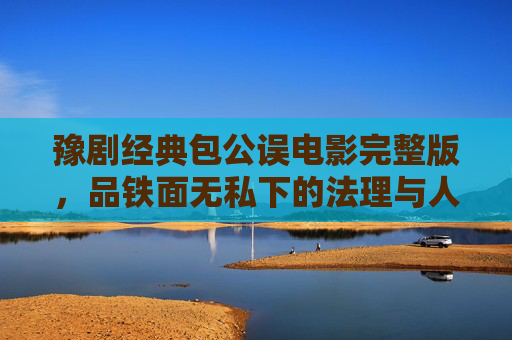 豫剧经典包公误电影完整版,品铁面无私下的法理与人情,豫剧经典包公误,铁面无私下的法理人情 豫剧经典包公误电影完整版,品铁面无私下的法理与人情,豫剧经典包公误,铁面无私下的法理人情