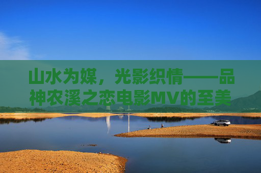 山水为媒,光影织情——品神农溪之恋电影MV的至美意境 山水为媒,光影织情——品神农溪之恋电影MV的至美意境