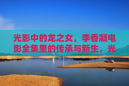 光影中的龙之女,李香凝电影全集里的传承与新生,光影龙之女,李香凝电影全集的传承与新生 光影中的龙之女,李香凝电影全集里的传承与新生,光影龙之女,李香凝电影全集的传承与新生