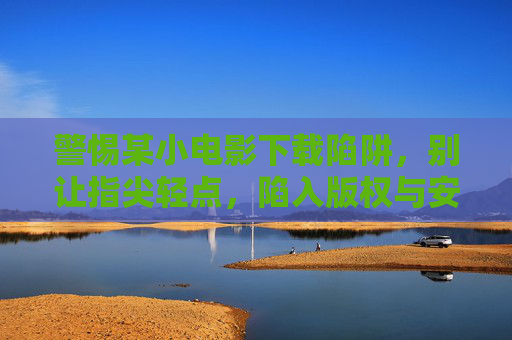 警惕某小电影下载陷阱,别让指尖轻点,陷入版权与安全的双重危机,警惕小电影下载陷阱,指尖轻点恐陷版权安全双重危机 警惕某小电影下载陷阱,别让指尖轻点,陷入版权与安全的双重危机,警惕小电影下载陷阱,指尖轻点恐陷版权安全双重危机
