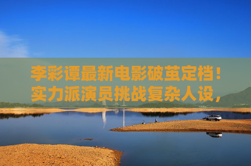 李彩谭最新电影破茧定档!实力派演员挑战复杂人设,观众,这次又封神了?李彩谭破茧定档,实力派挑战复杂人设,观众,这次又封神? 李彩谭最新电影破茧定档!实力派演员挑战复杂人设,观众,这次又封神了?李彩谭破茧定档,实力派挑战复杂人设,观众,这次又封神?