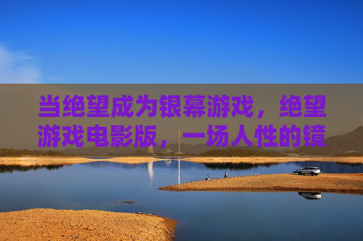 当绝望成为银幕游戏,绝望游戏电影版,一场人性的镜像迷宫,绝望游戏,人性的镜像迷宫 当绝望成为银幕游戏,绝望游戏电影版,一场人性的镜像迷宫,绝望游戏,人性的镜像迷宫